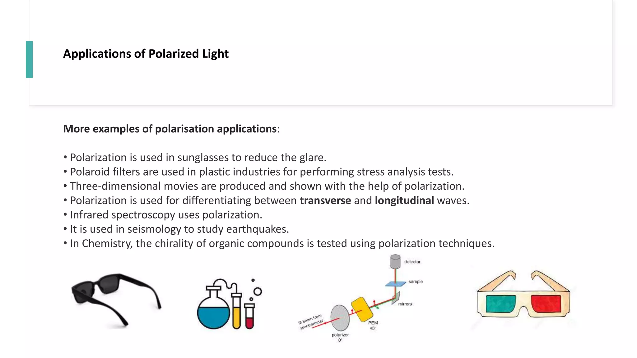 Applications of Polarized Light
More examples of polarisation applications:
• Polarization is used in sunglasses to reduce the glare.
• Polaroid filters are used in plastic industries for performing stress analysis tests.
• Three-dimensional movies are produced and shown with the help of polarization.
• Polarization is used for differentiating between transverse and longitudinal waves.
• Infrared spectroscopy uses polarization.
• It is used in seismology to study earthquakes.
• In Chemistry, the chirality of organic compounds is tested using polarization techniques.
 