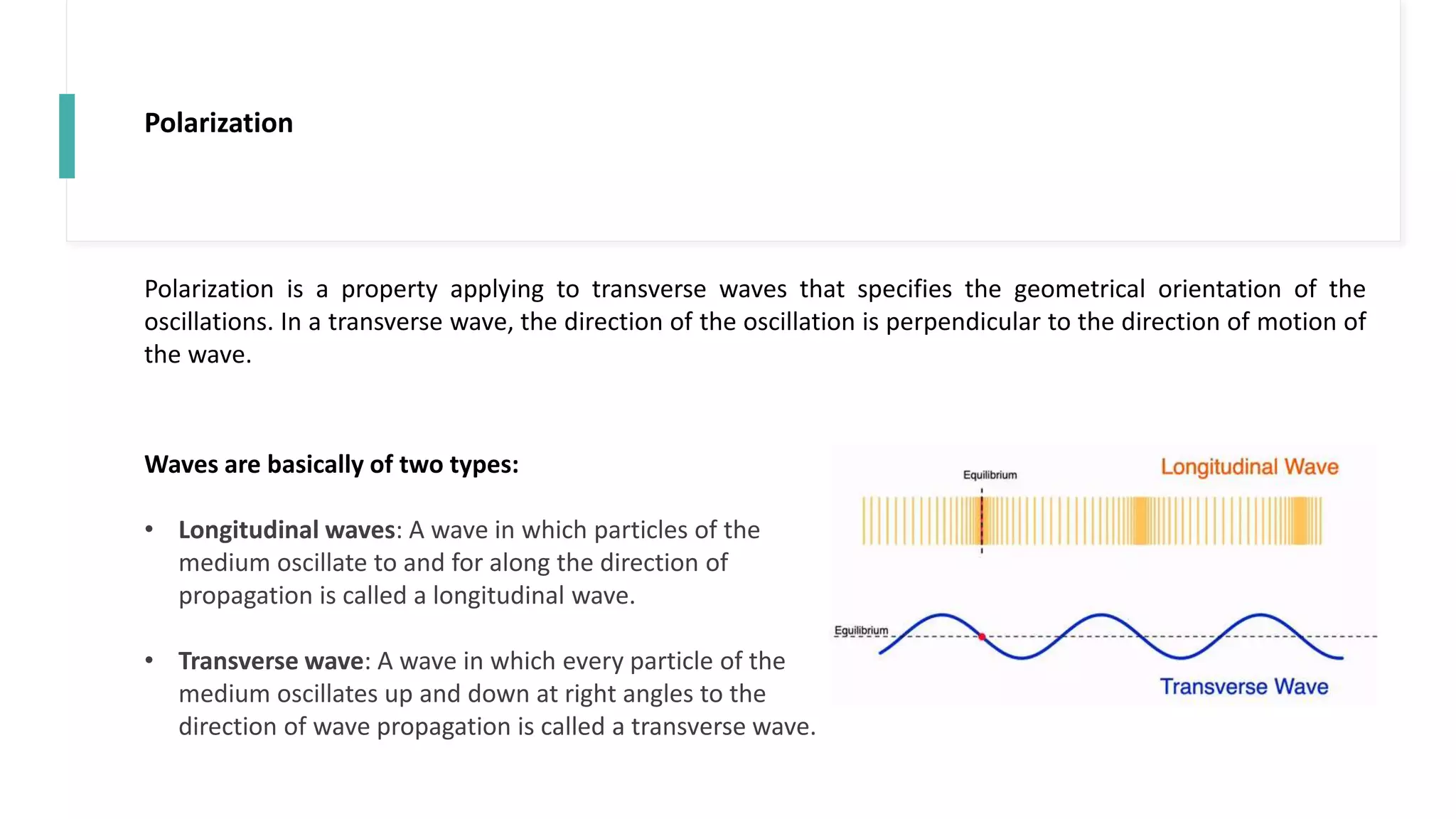 Polarization
Polarization is a property applying to transverse waves that specifies the geometrical orientation of the
oscillations. In a transverse wave, the direction of the oscillation is perpendicular to the direction of motion of
the wave.
Waves are basically of two types:
• Longitudinal waves: A wave in which particles of the
medium oscillate to and for along the direction of
propagation is called a longitudinal wave.
• Transverse wave: A wave in which every particle of the
medium oscillates up and down at right angles to the
direction of wave propagation is called a transverse wave.
 