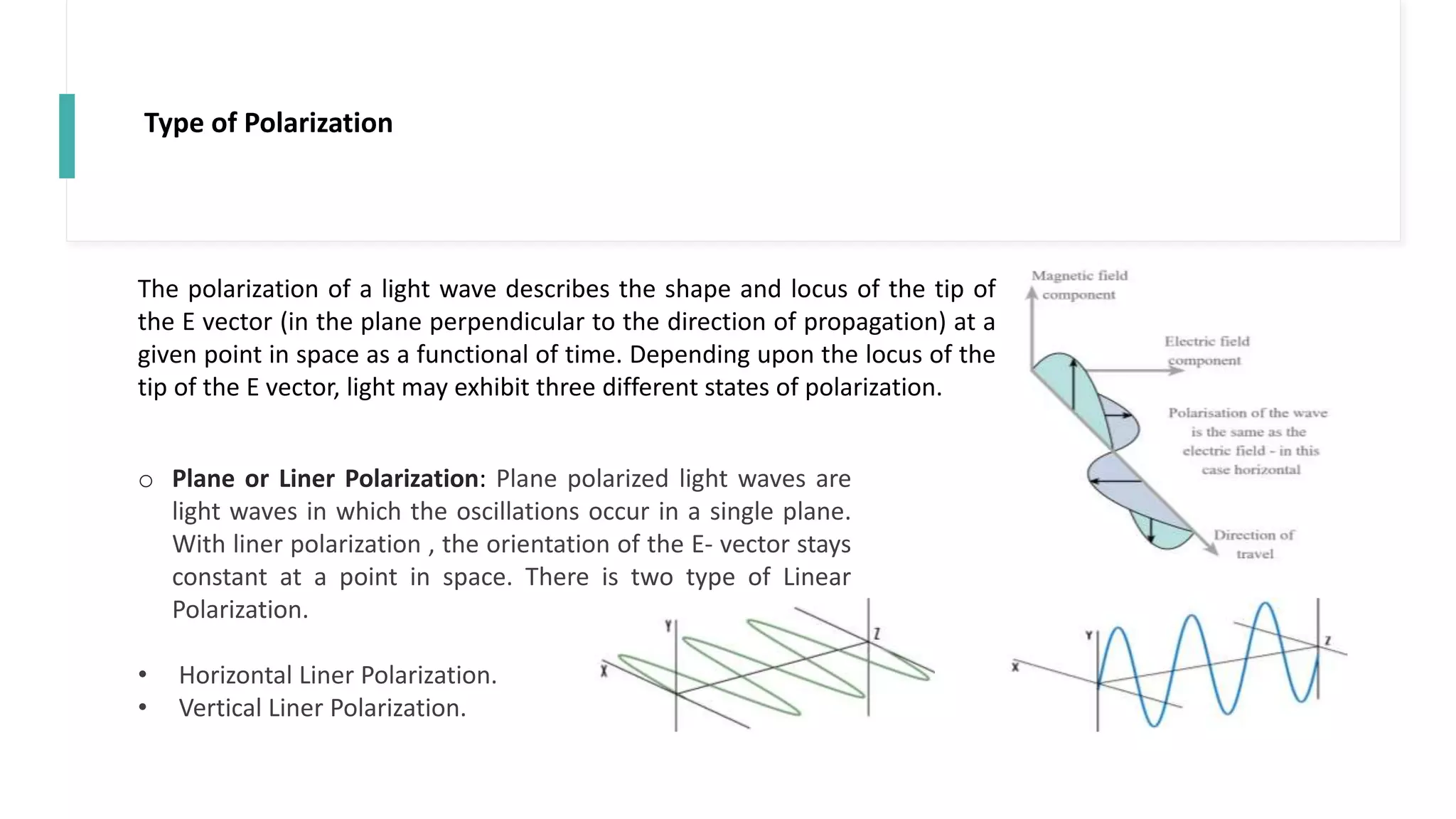 Type of Polarization
The polarization of a light wave describes the shape and locus of the tip of
the E vector (in the plane perpendicular to the direction of propagation) at a
given point in space as a functional of time. Depending upon the locus of the
tip of the E vector, light may exhibit three different states of polarization.
o Plane or Liner Polarization: Plane polarized light waves are
light waves in which the oscillations occur in a single plane.
With liner polarization , the orientation of the E- vector stays
constant at a point in space. There is two type of Linear
Polarization.
• Horizontal Liner Polarization.
• Vertical Liner Polarization.
 