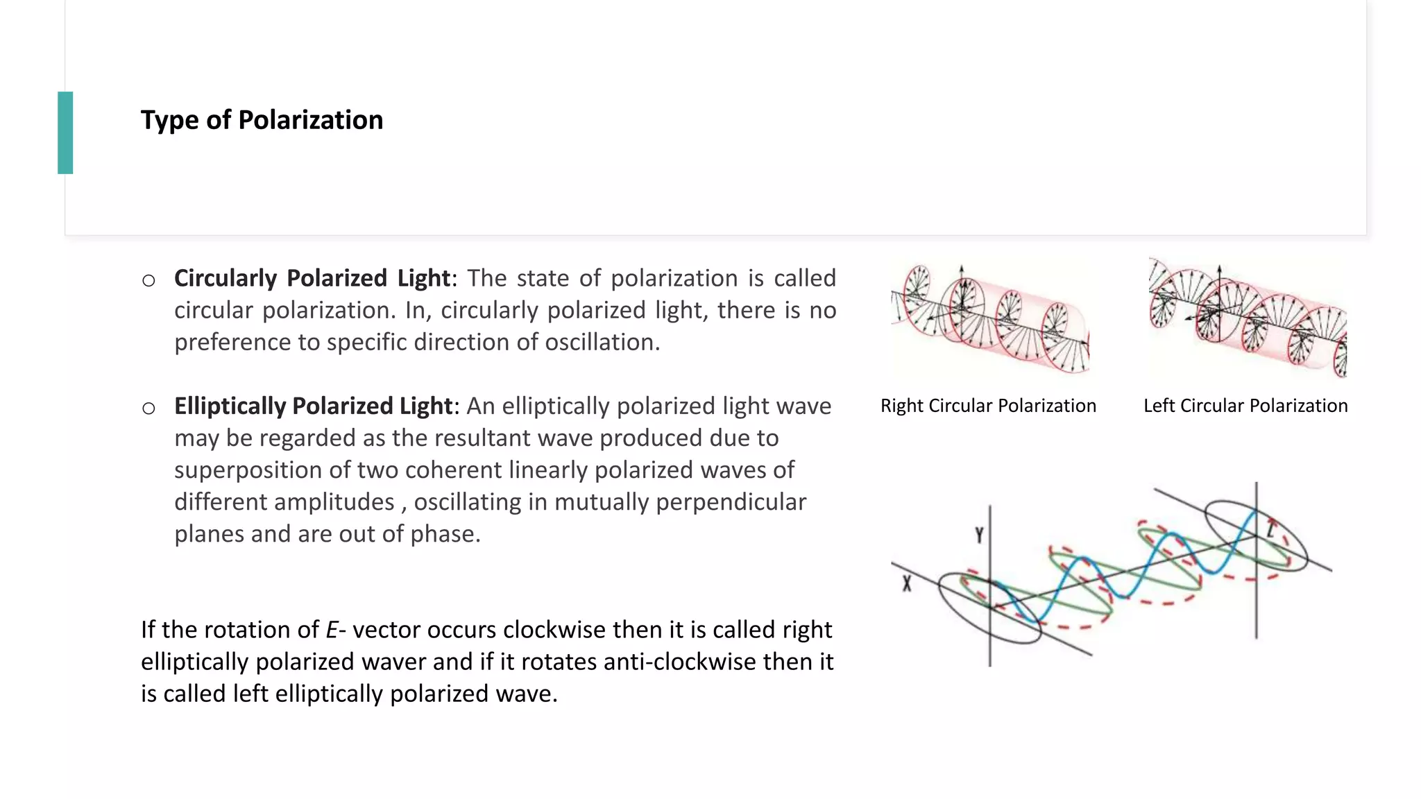 Type of Polarization
o Circularly Polarized Light: The state of polarization is called
circular polarization. In, circularly polarized light, there is no
preference to specific direction of oscillation.
o Elliptically Polarized Light: An elliptically polarized light wave
may be regarded as the resultant wave produced due to
superposition of two coherent linearly polarized waves of
different amplitudes , oscillating in mutually perpendicular
planes and are out of phase.
If the rotation of E- vector occurs clockwise then it is called right
elliptically polarized waver and if it rotates anti-clockwise then it
is called left elliptically polarized wave.
Right Circular Polarization Left Circular Polarization
 