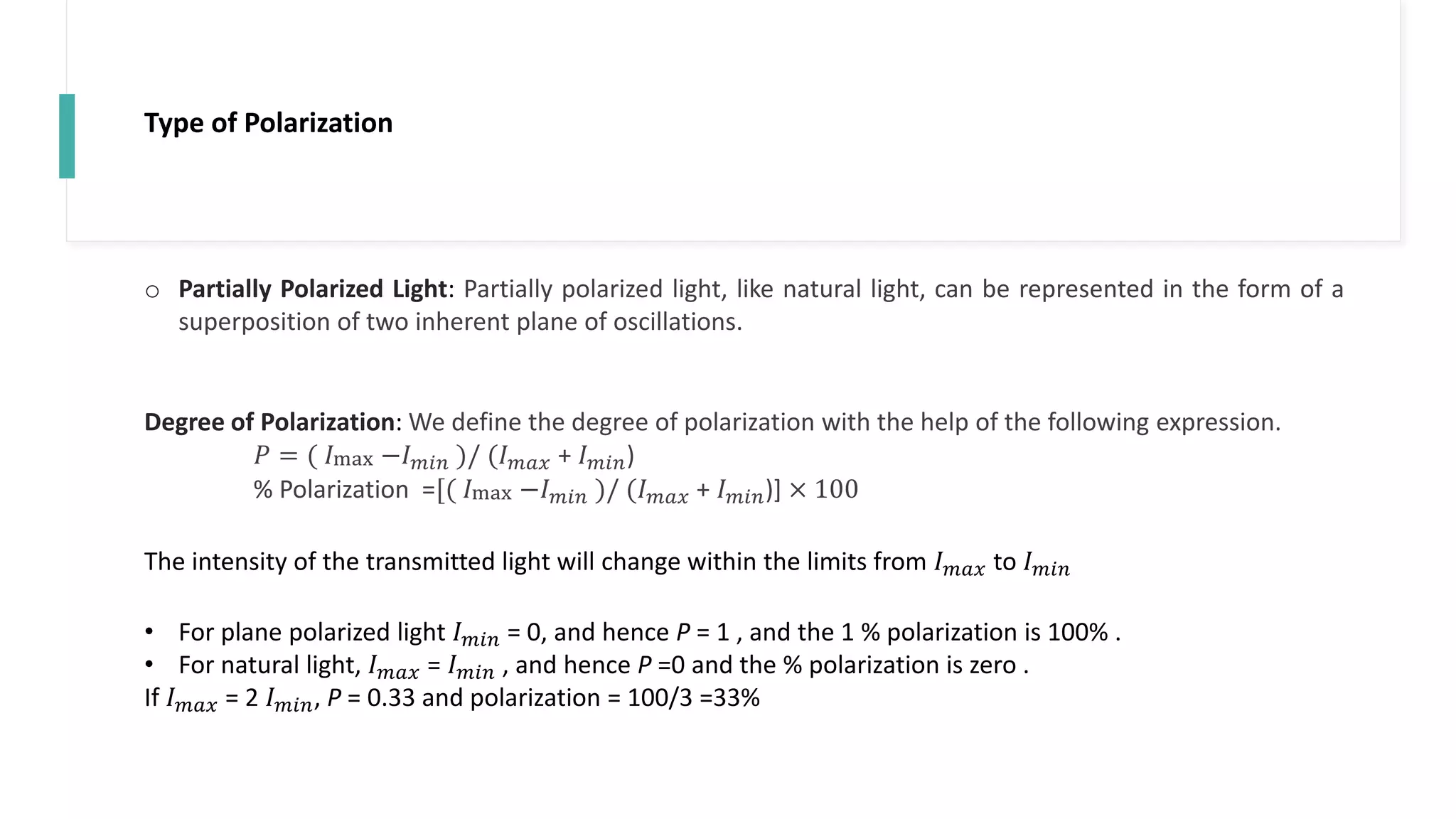 Type of Polarization
o Partially Polarized Light: Partially polarized light, like natural light, can be represented in the form of a
superposition of two inherent plane of oscillations.
Degree of Polarization: We define the degree of polarization with the help of the following expression.
𝑃 = ( 𝐼max −𝐼𝑚𝑖𝑛 )/ (𝐼𝑚𝑎𝑥 + 𝐼𝑚𝑖𝑛)
% Polarization =[( 𝐼max −𝐼𝑚𝑖𝑛 )/ (𝐼𝑚𝑎𝑥 + 𝐼𝑚𝑖𝑛)] × 100
The intensity of the transmitted light will change within the limits from 𝐼𝑚𝑎𝑥 to 𝐼𝑚𝑖𝑛
• For plane polarized light 𝐼𝑚𝑖𝑛 = 0, and hence P = 1 , and the 1 % polarization is 100% .
• For natural light, 𝐼𝑚𝑎𝑥 = 𝐼𝑚𝑖𝑛 , and hence P =0 and the % polarization is zero .
If 𝐼𝑚𝑎𝑥 = 2 𝐼𝑚𝑖𝑛, P = 0.33 and polarization = 100/3 =33%
 