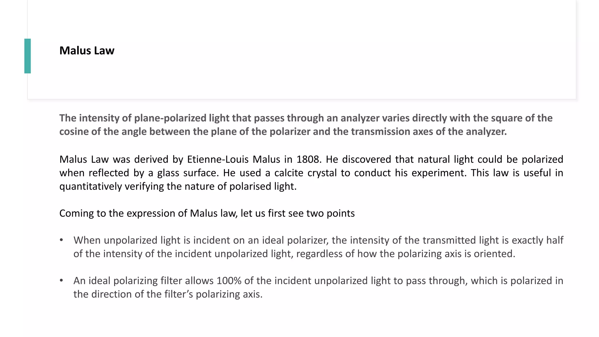 Malus Law
Malus Law was derived by Etienne-Louis Malus in 1808. He discovered that natural light could be polarized
when reflected by a glass surface. He used a calcite crystal to conduct his experiment. This law is useful in
quantitatively verifying the nature of polarised light.
Coming to the expression of Malus law, let us first see two points
• When unpolarized light is incident on an ideal polarizer, the intensity of the transmitted light is exactly half
of the intensity of the incident unpolarized light, regardless of how the polarizing axis is oriented.
• An ideal polarizing filter allows 100% of the incident unpolarized light to pass through, which is polarized in
the direction of the filter’s polarizing axis.
The intensity of plane-polarized light that passes through an analyzer varies directly with the square of the
cosine of the angle between the plane of the polarizer and the transmission axes of the analyzer.
 