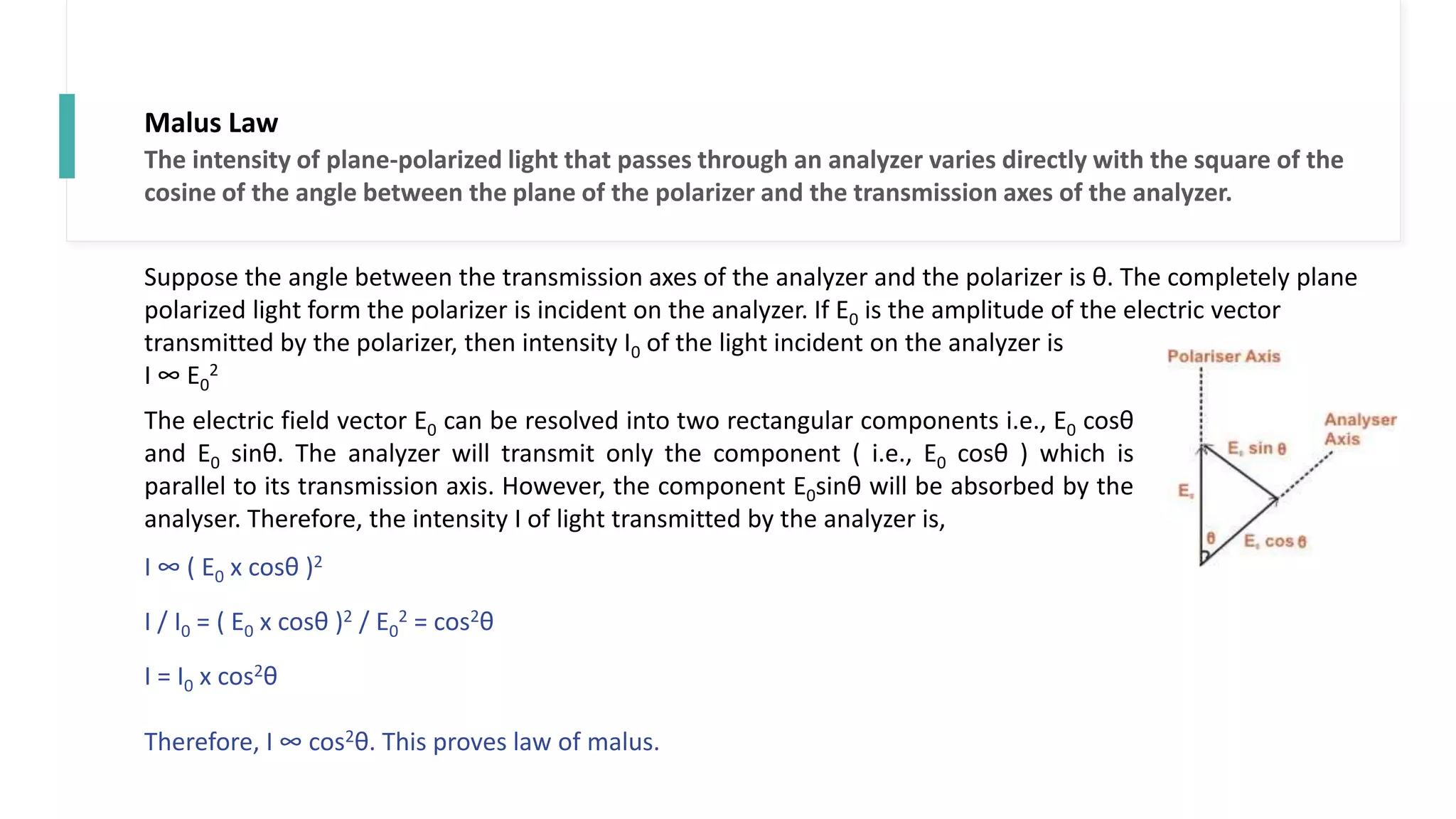 Malus Law
Suppose the angle between the transmission axes of the analyzer and the polarizer is θ. The completely plane
polarized light form the polarizer is incident on the analyzer. If E0 is the amplitude of the electric vector
transmitted by the polarizer, then intensity I0 of the light incident on the analyzer is
I ∞ E0
2
The electric field vector E0 can be resolved into two rectangular components i.e., E0 cosθ
and E0 sinθ. The analyzer will transmit only the component ( i.e., E0 cosθ ) which is
parallel to its transmission axis. However, the component E0sinθ will be absorbed by the
analyser. Therefore, the intensity I of light transmitted by the analyzer is,
I ∞ ( E0 x cosθ )2
I / I0 = ( E0 x cosθ )2 / E0
2 = cos2θ
I = I0 x cos2θ
Therefore, I ∞ cos2θ. This proves law of malus.
The intensity of plane-polarized light that passes through an analyzer varies directly with the square of the
cosine of the angle between the plane of the polarizer and the transmission axes of the analyzer.
 