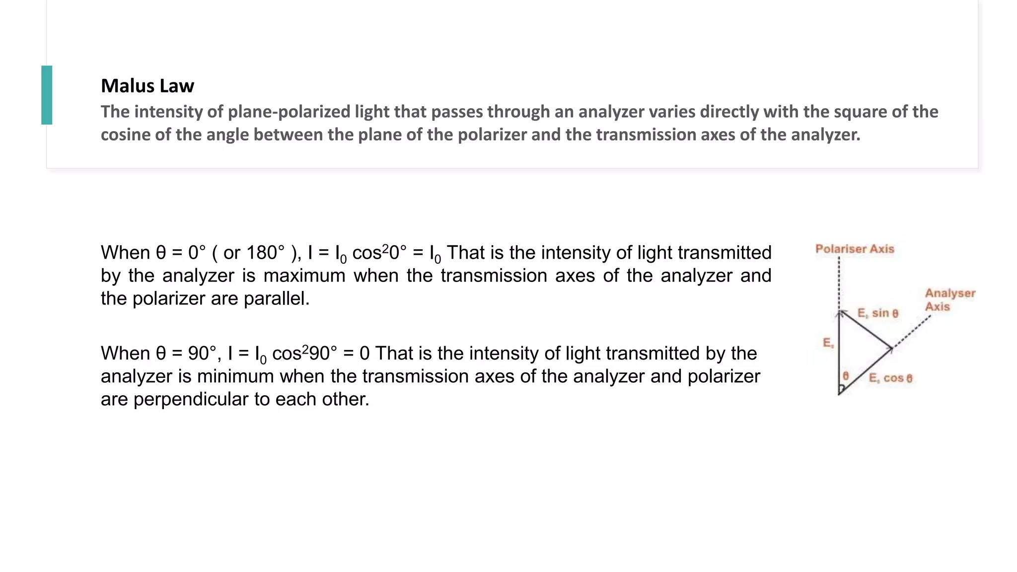 Malus Law
The intensity of plane-polarized light that passes through an analyzer varies directly with the square of the
cosine of the angle between the plane of the polarizer and the transmission axes of the analyzer.
When θ = 0° ( or 180° ), I = I0 cos20° = I0 That is the intensity of light transmitted
by the analyzer is maximum when the transmission axes of the analyzer and
the polarizer are parallel.
When θ = 90°, I = I0 cos290° = 0 That is the intensity of light transmitted by the
analyzer is minimum when the transmission axes of the analyzer and polarizer
are perpendicular to each other.
 
