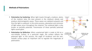 Methods of Polarizations
 Polarization by Scattering: When light travels through a medium, atoms
of the medium (also the dust present in the medium) vibrate and
produce electromagnetic waves. These waves are radiated outwards and
thus the light is scattered. In this entire process, absorption and remission
of light waves occur throughout the material. The scattered light is also
known as partially polarized. Transmission of these partially polarised
lights causes glare.
 Polarization by Reflection: When unpolarized light is made to fall on a
non-metallic surface, at a particular angle, the surface reflects the
polarized light. In this process, the angle of incidence and the non-
metallic surface plays an important role to regulate the magnitude of
polarization.
 