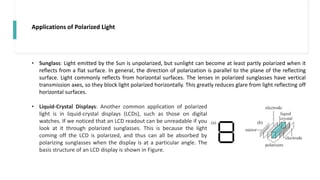 Applications of Polarized Light
• Sunglass: Light emitted by the Sun is unpolarized, but sunlight can become at least partly polarized when it
reflects from a flat surface. In general, the direction of polarization is parallel to the plane of the reflecting
surface. Light commonly reflects from horizontal surfaces. The lenses in polarized sunglasses have vertical
transmission axes, so they block light polarized horizontally. This greatly reduces glare from light reflecting off
horizontal surfaces.
• Liquid-Crystal Displays: Another common application of polarized
light is in liquid-crystal displays (LCDs), such as those on digital
watches. If we noticed that an LCD readout can be unreadable if you
look at it through polarized sunglasses. This is because the light
coming off the LCD is polarized, and thus can all be absorbed by
polarizing sunglasses when the display is at a particular angle. The
basis structure of an LCD display is shown in Figure.
 
