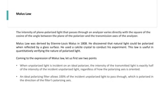 Malus Law
Malus Law was derived by Etienne-Louis Malus in 1808. He discovered that natural light could be polarized
when reflected by a glass surface. He used a calcite crystal to conduct his experiment. This law is useful in
quantitatively verifying the nature of polarised light.
Coming to the expression of Malus law, let us first see two points
• When unpolarized light is incident on an ideal polarizer, the intensity of the transmitted light is exactly half
of the intensity of the incident unpolarized light, regardless of how the polarizing axis is oriented.
• An ideal polarizing filter allows 100% of the incident unpolarized light to pass through, which is polarized in
the direction of the filter’s polarizing axis.
The intensity of plane-polarized light that passes through an analyzer varies directly with the square of the
cosine of the angle between the plane of the polarizer and the transmission axes of the analyzer.
 