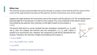 Malus Law
Suppose the angle between the transmission axes of the analyzer and the polarizer is θ. The completely plane
polarized light form the polarizer is incident on the analyzer. If E0 is the amplitude of the electric vector
transmitted by the polarizer, then intensity I0 of the light incident on the analyzer is
I ∞ E0
2
The electric field vector E0 can be resolved into two rectangular components i.e., E0 cosθ
and E0 sinθ. The analyzer will transmit only the component ( i.e., E0 cosθ ) which is
parallel to its transmission axis. However, the component E0sinθ will be absorbed by the
analyser. Therefore, the intensity I of light transmitted by the analyzer is,
I ∞ ( E0 x cosθ )2
I / I0 = ( E0 x cosθ )2 / E0
2 = cos2θ
I = I0 x cos2θ
Therefore, I ∞ cos2θ. This proves law of malus.
The intensity of plane-polarized light that passes through an analyzer varies directly with the square of the
cosine of the angle between the plane of the polarizer and the transmission axes of the analyzer.
 