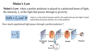 Malus’s Law
How much unpolarized light passes through a perfect polarizer ?
 2
0 cos)( II 
2
0I
I 
Malus’s Law: when a perfect polarizer is placed in a polarized beam of light,
the intensity, I, of the light that passes through is given by
where I0 is the initial intensity and  is the angle between the light’s initial
polarization direction and the axis of the polarizer
 