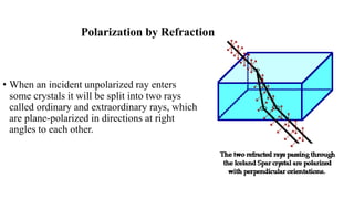 Polarization by Refraction
• When an incident unpolarized ray enters
some crystals it will be split into two rays
called ordinary and extraordinary rays, which
are plane-polarized in directions at right
angles to each other.
 