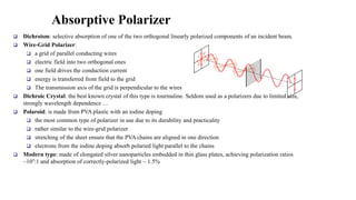 Absorptive Polarizer
 Dichroism: selective absorption of one of the two orthogonal linearly polarized components of an incident beam.
 Wire-Grid Polarizer:
 a grid of parallel conducting wires
 electric field into two orthogonal ones
 one field drives the conduction current
 energy is transferred from field to the grid
 The transmission axis of the grid is perpendicular to the wires
 Dichroic Crystal: the best known crystal of this type is tourmaline. Seldom used as a polarizers due to limited size,
strongly wavelength dependence …
 Polaroid: is made from PVA plastic with an iodine doping
 the most common type of polarizer in use due to its durability and practicality
 rather similar to the wire-grid polarizer
 stretching of the sheet ensure that the PVA chains are aligned in one direction
 electrons from the iodine doping absorb polaried light parallel to the chains
 Modern type: made of elongated silver nanoparticles embedded in thin glass plates, achieving polarization ratios
~105:1 and absorption of correctly-polarized light ~ 1.5%
 