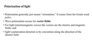 Polarization of light
• Polarization generally just means “orientation.” It comes from the Greek word
polos,
• Wave polarization occurs for vector fields.
• For light (electromagnetic waves) the vectors are the electric and magnetic
fields, and
• light’s polarization direction is by convention along the direction of the
electric field.
 