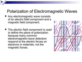 Polarization of Electromagnetic Waves
 Any electromagnetic wave consists
of an electric field component and a
magnetic field component.
 The electric field component is used
to define the plane of polarization
because many common
electromagnetic-wave detectors
respond to the electric forces on
electrons in materials, not the
magnetic forces.
 