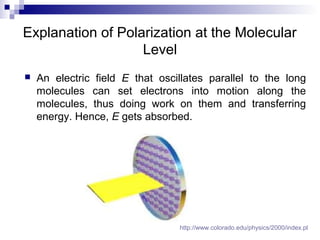 Explanation of Polarization at the Molecular
Level
 An electric field E that oscillates parallel to the long
molecules can set electrons into motion along the
molecules, thus doing work on them and transferring
energy. Hence, E gets absorbed.
http://www.colorado.edu/physics/2000/index.pl
 