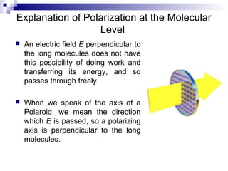 Explanation of Polarization at the Molecular
Level
 An electric field E perpendicular to
the long molecules does not have
this possibility of doing work and
transferring its energy, and so
passes through freely.
 When we speak of the axis of a
Polaroid, we mean the direction
which E is passed, so a polarizing
axis is perpendicular to the long
molecules.
 