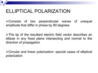 ELLIPTICAL POLARIZATION
Consists of two perpendicular waves of unequal
amplitude that differ in phase by 90 degrees
The tip of the resultant electric field vector describes an
ellipse in any fixed plane intersecting and normal to the
direction of propagation
Circular and linear polarization: special cases of elliptical
polarization
 