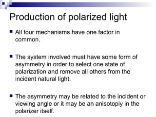 Production of polarized light
 All four mechanisms have one factor in
common.
 The system involved must have some form of
asymmetry in order to select one state of
polarization and remove all others from the
incident natural light.
 The asymmetry may be related to the incident or
viewing angle or it may be an anisotopiy in the
polarizer itself.
 