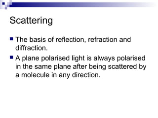 Scattering
 The basis of reflection, refraction and
diffraction.
 A plane polarised light is always polarised
in the same plane after being scattered by
a molecule in any direction.
 