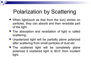 Polarization by Scattering
 When light(such as that from the sun) shines on
particles, they can absorb and then reradiate part
of the light.
 The absorption and reradiation of light is called
scattering.
 Unpolarized light will be partially plane polarized
after scattering from small particles of dust etc
 The scattered light will be completely plane
polarized if scattered light is 90.0o
from incident
light.
 
