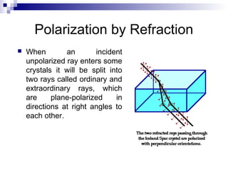 Polarization by Refraction
 When an incident
unpolarized ray enters some
crystals it will be split into
two rays called ordinary and
extraordinary rays, which
are plane-polarized in
directions at right angles to
each other.
 