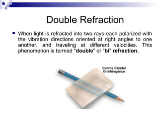 Double Refraction
 When light is refracted into two rays each polarized with
the vibration directions oriented at right angles to one
another, and traveling at different velocities. This
phenomenon is termed "double" or "bi" refraction.
 
