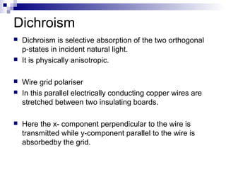Dichroism
 Dichroism is selective absorption of the two orthogonal
p-states in incident natural light.
 It is physically anisotropic.
 Wire grid polariser
 In this parallel electrically conducting copper wires are
stretched between two insulating boards.
 Here the x- component perpendicular to the wire is
transmitted while y-component parallel to the wire is
absorbedby the grid.
 