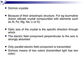  Dichroic crystals
 Because of their anisotropic structure. For eg tourmaline
(boron sillicate crystal compounded with elements such
as Al, Fe, Mg, Na, Li or K)
 Optic axis of the crystal is the specific direction through
which
 The electric field component perpendicular to the axis is
strongly absorbed
 Only parallel electric field component is transmitted.
 Dichroic means of two colors (transmitted light has two
color)
 