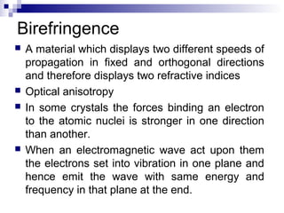 Birefringence
 A material which displays two different speeds of
propagation in fixed and orthogonal directions
and therefore displays two refractive indices
 Optical anisotropy
 In some crystals the forces binding an electron
to the atomic nuclei is stronger in one direction
than another.
 When an electromagnetic wave act upon them
the electrons set into vibration in one plane and
hence emit the wave with same energy and
frequency in that plane at the end.
 