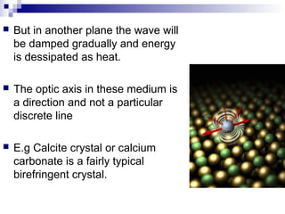 But in another plane the wave will
be damped gradually and energy
is dessipated as heat.
 The optic axis in these medium is
a direction and not a particular
discrete line
 E.g Calcite crystal or calcium
carbonate is a fairly typical
birefringent crystal.
 