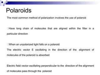 The most common method of polarization involves the use of polaroid
Have long chain of molecules that are aligned within the filter in a
particular direction
When an unpolarized light falls on a polaroid:
The electric vector E oscillating in the direction of the alignment of
molecules of the polaroid is absorbed
Electric field vector oscillating perpendicular to the direction of the alignment
of molecules pass through the polaroid
Polaroids
 