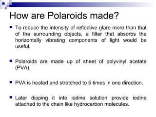 How are Polaroids made?
 To reduce the intensity of reflective glare more than that
of the surrounding objects, a filter that absorbs the
horizontally vibrating components of light would be
useful.
 Polaroids are made up of sheet of polyvinyl acetate
(PVA).
 PVA is heated and stretched to 5 times in one direction.
 Later dipping it into iodine solution provide iodine
attached to the chain like hydrocarbon molecules.
 