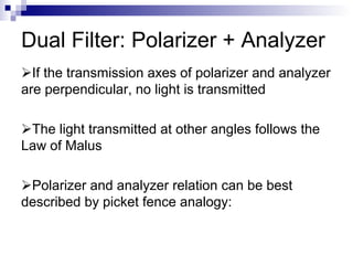 Dual Filter: Polarizer + Analyzer
If the transmission axes of polarizer and analyzer
are perpendicular, no light is transmitted
The light transmitted at other angles follows the
Law of Malus
Polarizer and analyzer relation can be best
described by picket fence analogy:
 