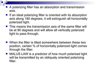  A polarizing filter has an absorption and transmission
axis.
 If an ideal polarizing filter is oriented with its absorption
axis along 180 degrees, it will extinguish all horizontally
polarized light.
 This means the transmission axis of the same filter will
be at 90 degrees and will allow all vertically polarized
light to pass through.
 When the filter is tilted somewhere between these two
position, certain % of horizontally polarized light comes
through the filter.
 MALUS LAW is a predictor of how much polarized light
will be transmitted by an obliquely oriented polarizing
filter.
 