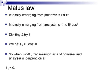 Malus law
 Intensity emerging from polarizer is I α E2
 Intensity emerging from analyser is I θ α E2
cos2
 Dividing 2 by 1
 We get I θ = I cos2
θ
 So when θ=90 , transmission axis of polariser and
analyser is perpendicular
I θ = 0.
 