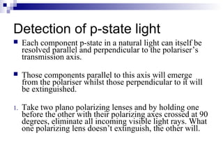 Detection of p-state light
 Each component p-state in a natural light can itself be
resolved parallel and perpendicular to the polariser’s
transmission axis.
 Those components parallel to this axis will emerge
from the polariser whilst those perpendicular to it will
be extinguished.
1. Take two plano polarizing lenses and by holding one
before the other with their polarizing axes crossed at 90
degrees, eliminate all incoming visible light rays. What
one polarizing lens doesn’t extinguish, the other will.
 