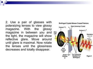 2. Use a pair of glasses with
polaraizing lenses to view glossy
magazine. With the glossy
magazine in between you and
the light, the magazine will show
reflective glare. Move around
until glare is maximal. Now rotate
the lenses until the glossiness
decreases and totally disappear.
 
