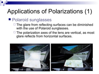 Applications of Polarizations (1)
 Polaroid sunglasses
 The glare from reflecting surfaces can be diminished
with the use of Polaroid sunglasses.
 The polarization axes of the lens are vertical, as most
glare reflects from horizontal surfaces.
 