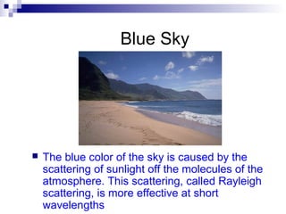 Blue Sky
 The blue color of the sky is caused by the
scattering of sunlight off the molecules of the
atmosphere. This scattering, called Rayleigh
scattering, is more effective at short
wavelengths
 