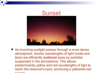 Sunset
 As incoming sunlight passes through a more dense
atmosphere, shorter wavelengths of light (violet and
blue) are efficiently scattered away by particles
suspended in the atmosphere. This allows
predominantly yellow and red wavelengths of light to
reach the observer's eyes, producing a yellowish-red
 