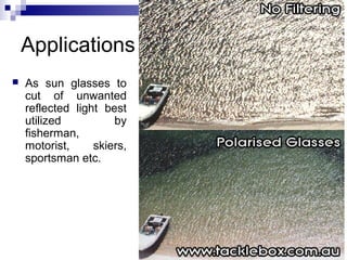 Applications
 As sun glasses to
cut of unwanted
reflected light best
utilized by
fisherman,
motorist, skiers,
sportsman etc.
 