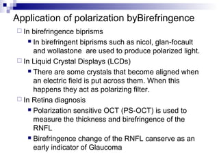 Application of polarization byBirefringence
 In birefringence biprisms
 In birefringent biprisms such as nicol, glan-focault
and wollastone are used to produce polarized light.
 In Liquid Crystal Displays (LCDs)
 There are some crystals that become aligned when
an electric field is put across them. When this
happens they act as polarizing filter.
 In Retina diagnosis
 Polarization sensitive OCT (PS-OCT) is used to
measure the thickness and birefringence of the
RNFL
 Birefringence change of the RNFL canserve as an
early indicator of Glaucoma
 