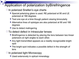 Application of polarization byBirefringence
 In polarized Snellen’s eye charts
 Special polarizing glass is used. RE polarized at 90 and LE
polarized at 180 degrees
 Test one eye at a time though patient viewing binocularly
 Alternative lines of optotype are also polarized at 90 and 180
degrees
 Use to detect malingering
 To detect defect in Intraocular lenses
 Birefringence is detected by placing the lens between two linear
polarizers at right angles to each other.
 Any light transmitted appears as a readily recognizable bright
spot
 The bright spot indicates a possible defect in the strength of
lens
 In polarized light Microscopy
 Used extensively in optical mineralogy
 