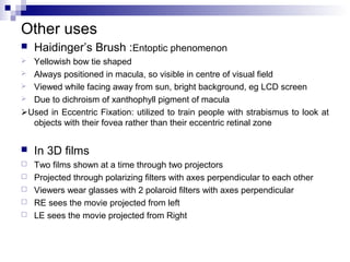 Other uses
 Haidinger’s Brush :Entoptic phenomenon
 Yellowish bow tie shaped
 Always positioned in macula, so visible in centre of visual field
 Viewed while facing away from sun, bright background, eg LCD screen
 Due to dichroism of xanthophyll pigment of macula
Used in Eccentric Fixation: utilized to train people with strabismus to look at
objects with their fovea rather than their eccentric retinal zone
 In 3D films
 Two films shown at a time through two projectors
 Projected through polarizing filters with axes perpendicular to each other
 Viewers wear glasses with 2 polaroid filters with axes perpendicular
 RE sees the movie projected from left
 LE sees the movie projected from Right
 