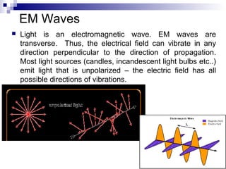 EM Waves
 Light is an electromagnetic wave. EM waves are
transverse. Thus, the electrical field can vibrate in any
direction perpendicular to the direction of propagation.
Most light sources (candles, incandescent light bulbs etc..)
emit light that is unpolarized – the electric field has all
possible directions of vibrations.
 