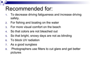 Recommended for:
1. To decrease driving fatigueness and increase driving
safety.
2. For fishing and boating on the water
3. For more visual comfort on the beach
4. So that colors are not bleached out
5. So that bright, snowy days are not as blinding
6. To block UV radiation
7. As a good sunglass
8. Photographers use filters to cut glare and get better
pictures
 