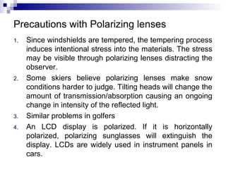 Precautions with Polarizing lenses
1. Since windshields are tempered, the tempering process
induces intentional stress into the materials. The stress
may be visible through polarizing lenses distracting the
observer.
2. Some skiers believe polarizing lenses make snow
conditions harder to judge. Tilting heads will change the
amount of transmission/absorption causing an ongoing
change in intensity of the reflected light.
3. Similar problems in golfers
4. An LCD display is polarized. If it is horizontally
polarized, polarizing sunglasses will extinguish the
display. LCDs are widely used in instrument panels in
cars.
 