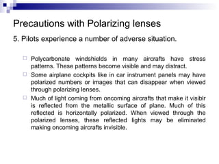 Precautions with Polarizing lenses
5. Pilots experience a number of adverse situation.
 Polycarbonate windshields in many aircrafts have stress
patterns. These patterns become visible and may distract.
 Some airplane cockpits like in car instrument panels may have
polarized numbers or images that can disappear when viewed
through polarizing lenses.
 Much of light coming from oncoming aircrafts that make it visiblr
is reflected from the metallic surface of plane. Much of this
reflected is horizontally polarized. When viewed through the
polarized lenses, these reflected lights may be eliminated
making oncoming aircrafts invisible.
 