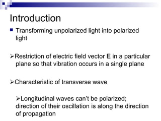 Introduction
 Transforming unpolarized light into polarized
light
Restriction of electric field vector E in a particular
plane so that vibration occurs in a single plane
Characteristic of transverse wave
Longitudinal waves can’t be polarized;
direction of their oscillation is along the direction
of propagation
 