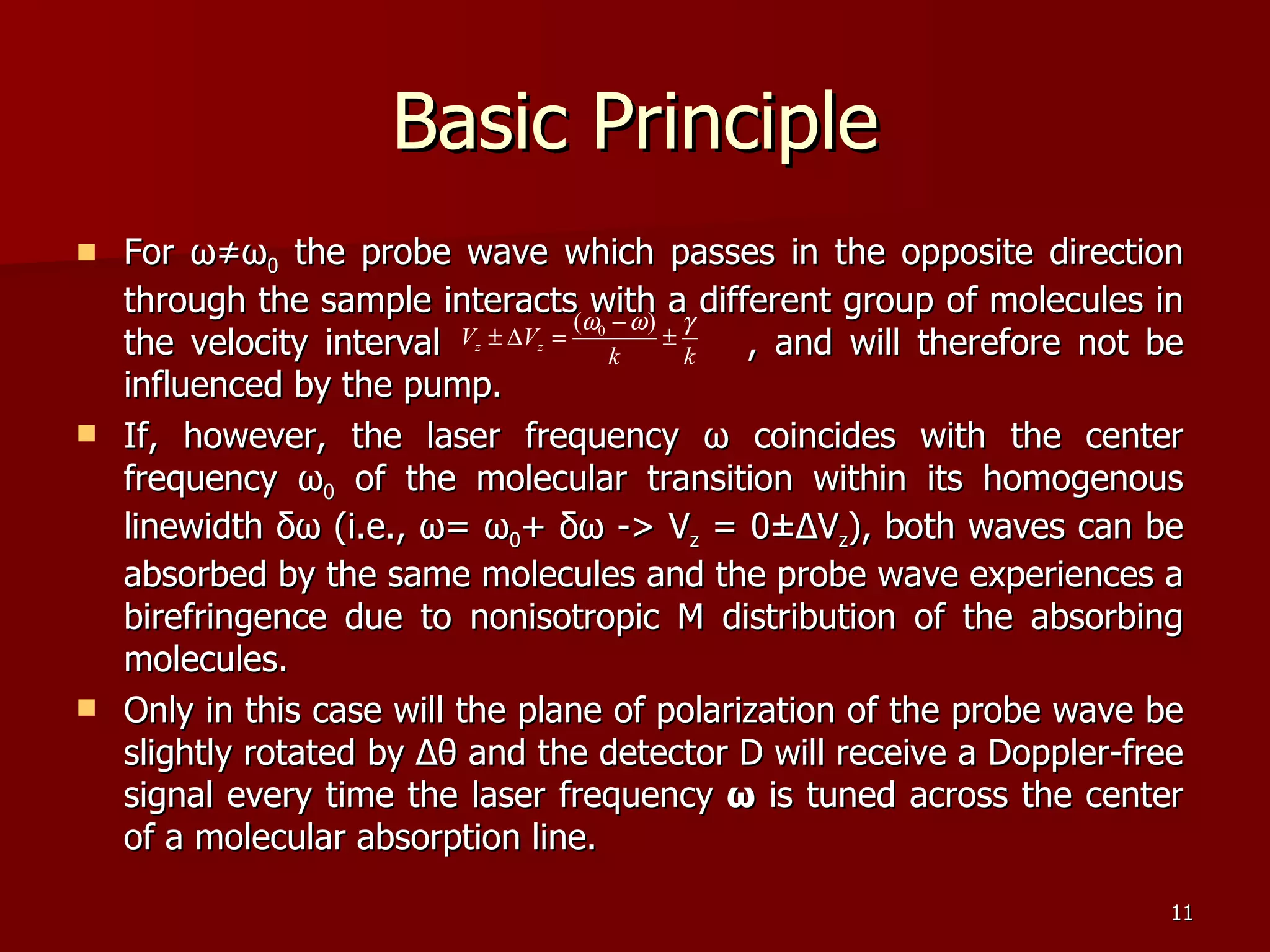 Basic Principle For  ω≠ω 0  the probe wave which passes in the opposite direction through the sample interacts with a different group of molecules in the velocity interval  , and will therefore not be influenced by the pump.  If, however, the laser frequency  ω  coincides with the center frequency  ω 0  of the molecular transition within its homogenous linewidth  δω  (i.e.,  ω =  ω 0 +  δω  -> V z  = 0± Δ V z ), both waves can be absorbed by the same molecules and the probe wave experiences a birefringence due to nonisotropic M distribution of the absorbing molecules. Only in this case will the plane of polarization of the probe wave be slightly rotated by  Δθ  and the detector D will receive a Doppler-free signal every time the laser frequency  ω  is tuned across the center of a molecular absorption line. 