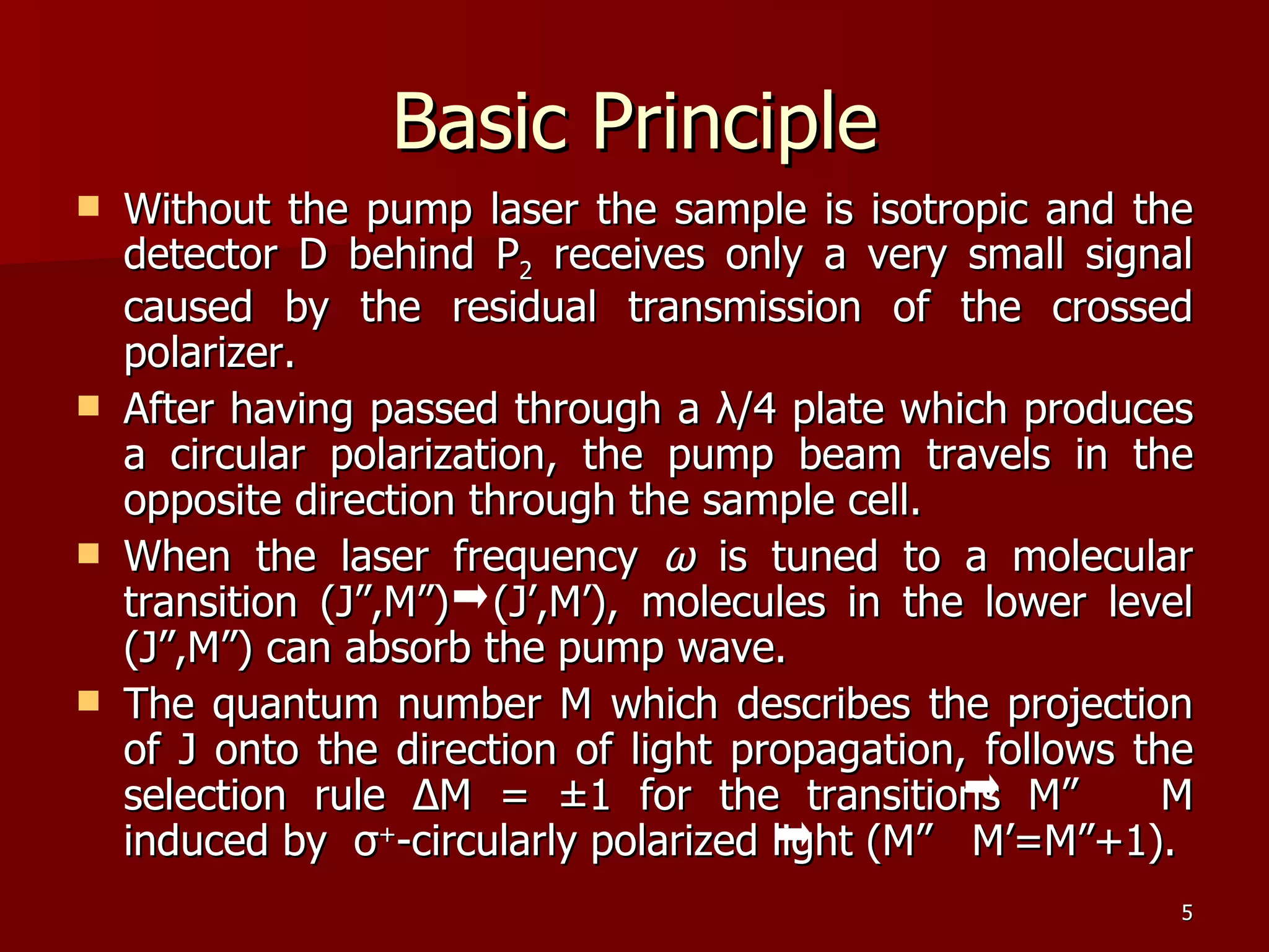Basic Principle Without the pump laser the sample is isotropic and the detector D behind P 2  receives only a very small signal caused by the residual transmission of the crossed polarizer. After having passed through a  λ /4 plate which produces a circular polarization, the pump beam travels in the opposite direction through the sample cell. When the laser frequency  ω   is tuned to a molecular transition (J”,M”)  (J’,M’), molecules in the lower level (J”,M”) can absorb the pump wave. The quantum number M which describes the projection of J onto the direction of light propagation, follows the selection rule  Δ M = ±1  for the transitions M”  M induced by  σ + -circularly polarized light (M”  M’=M”+1). 